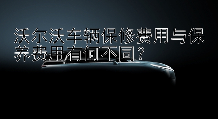 沃尔沃车辆保修费用与保养费用有何不同？