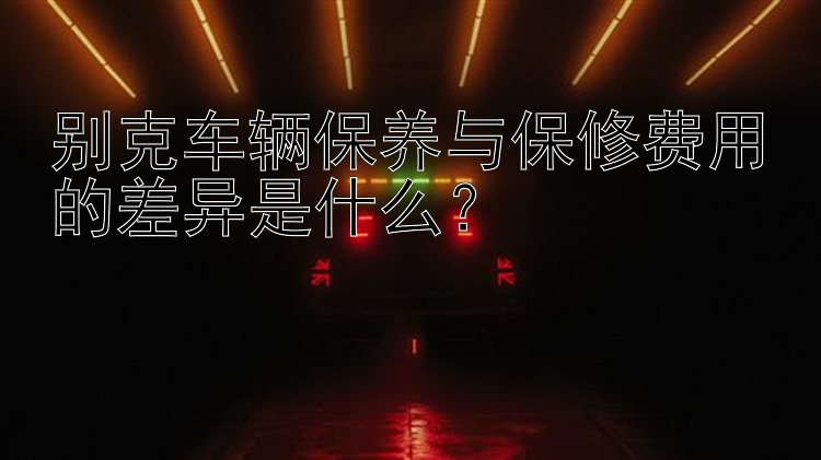 别克车辆保养与保修费用的差异是什么？