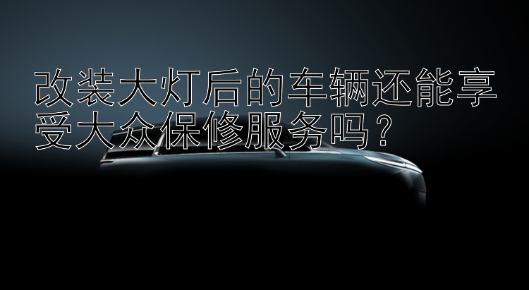 改装大灯后的车辆还能享受大众保修服务吗？