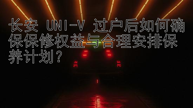 长安 UNI-V 过户后如何确保保修权益与合理安排保养计划？