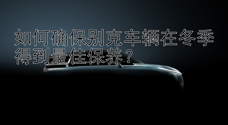 如何确保别克车辆在冬季得到最佳保养？