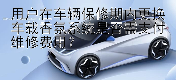 用户在车辆保修期内更换车载香氛系统是否需支付维修费用？