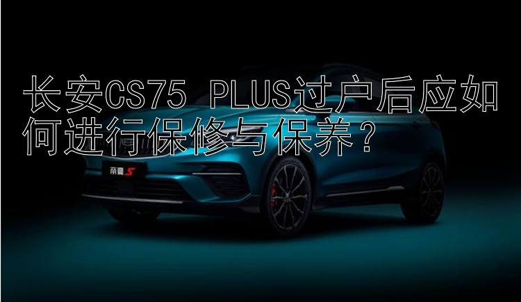 长安CS75 PLUS过户后应如何进行保修与保养？