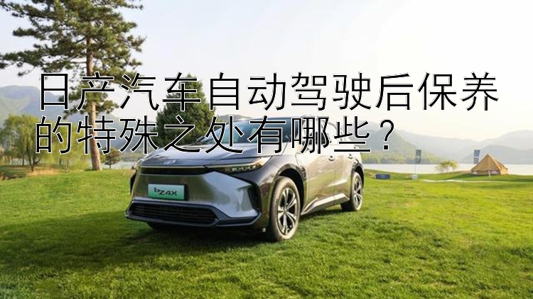 日产汽车自动驾驶后保养的特殊之处有哪些？