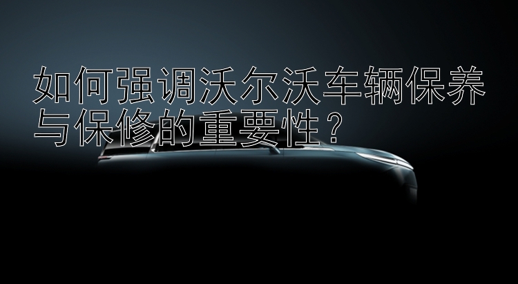 如何强调沃尔沃车辆保养与保修的重要性？