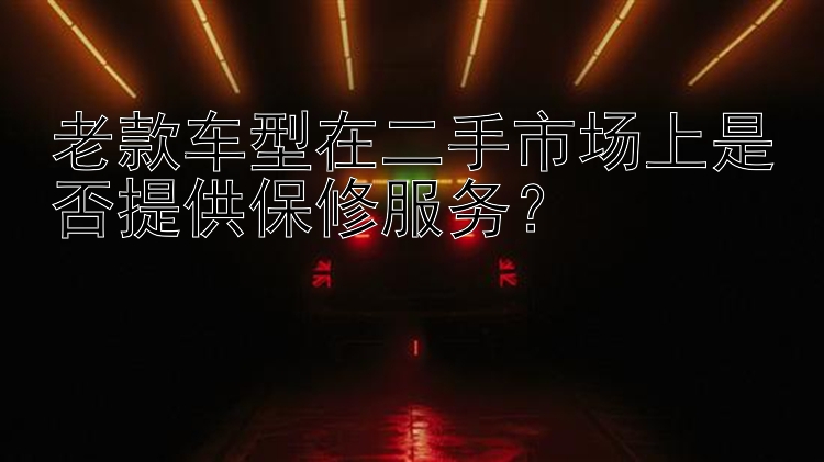 老款车型在二手市场上是否提供保修服务？