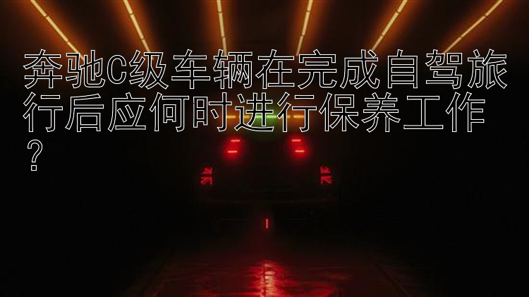 奔驰C级车辆在完成自驾旅行后应何时进行保养工作？