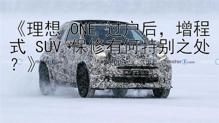 《理想 ONE 过户后，增程式 SUV 保修有何特别之处？》