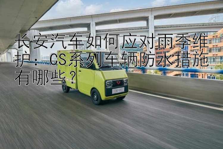 长安汽车如何应对雨季维护：CS系列车辆防水措施有哪些？