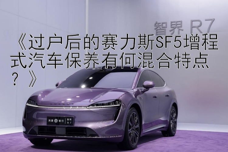 《过户后的赛力斯SF5增程式汽车保养有何混合特点？》