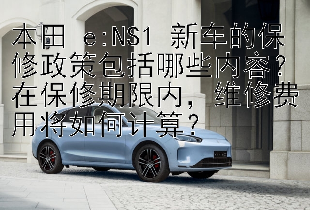 本田 e:NS1 新车的保修政策包括哪些内容？在保修期限内，维修费用将如何计算？