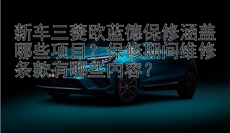 新车三菱欧蓝德保修涵盖哪些项目？保修期间维修条款有哪些内容？