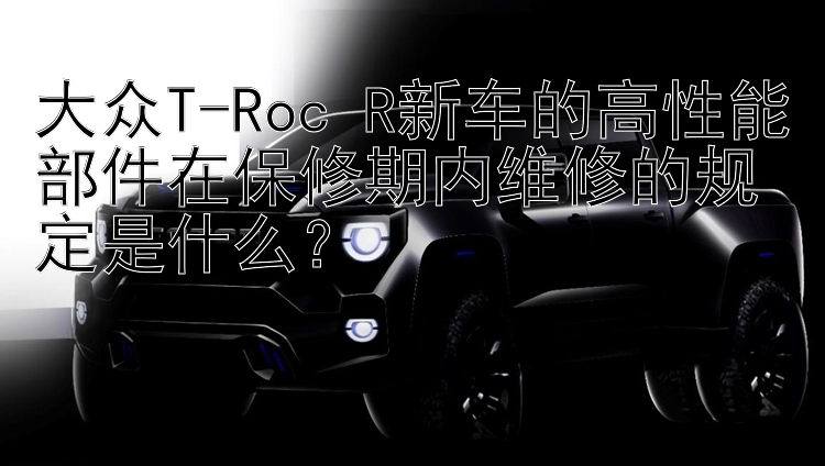 大众T-Roc R新车的高性能部件在保修期内维修的规定是什么？