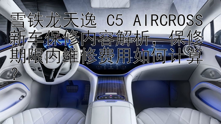 雪铁龙天逸 C5 AIRCROSS 新车保修内容解析，保修期限内维修费用如何计算？