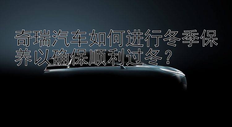 奇瑞汽车如何进行冬季保养以确保顺利过冬？