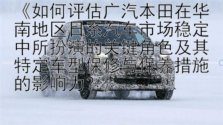 《如何评估广汽本田在华南地区日系汽车市场稳定中所扮演的关键角色及其特定车型保修与保养措施的影响力？》