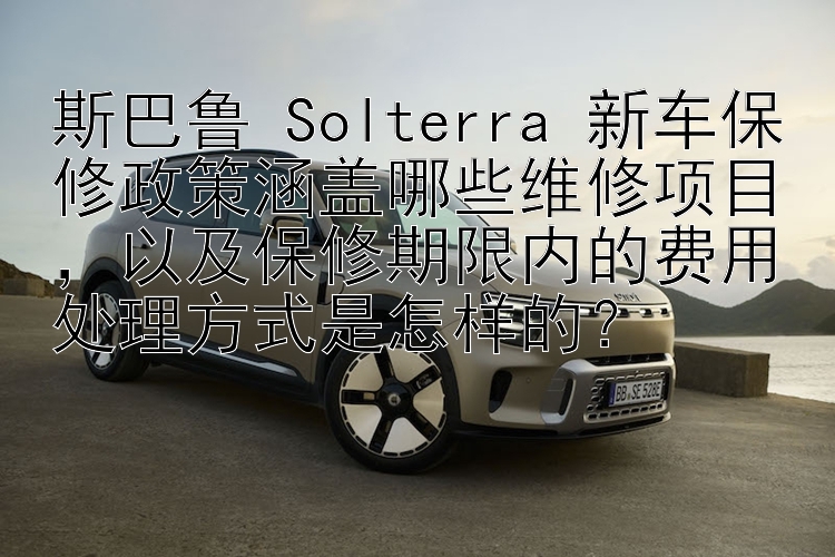 斯巴鲁 Solterra 新车保修政策涵盖哪些维修项目，以及保修期限内的费用处理方式是怎样的？