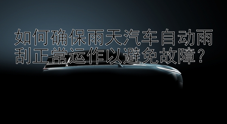 如何确保雨天汽车自动雨刮正常运作以避免故障？