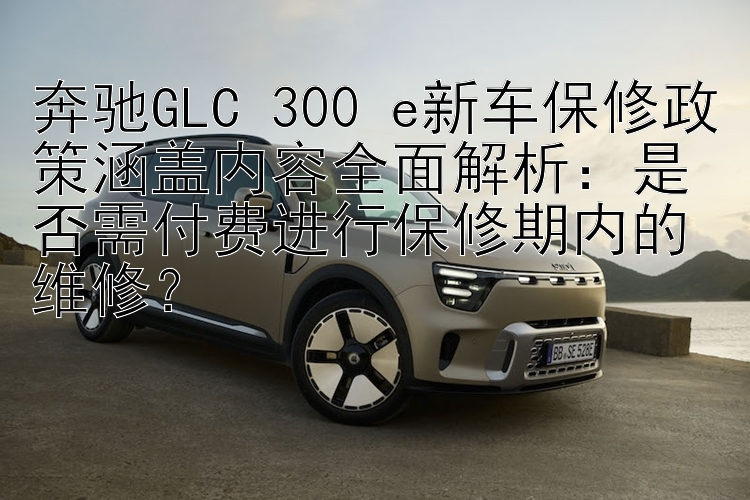 奔驰GLC 300 e新车保修政策涵盖内容全面解析：是否需付费进行保修期内的维修？