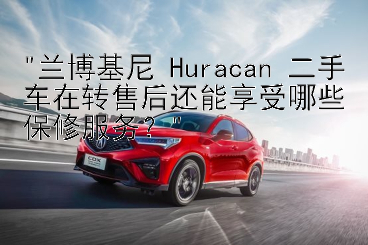 兰博基尼 Huracan 二手车在转售后还能享受哪些保修服务？