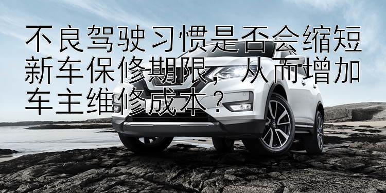 不良驾驶习惯是否会缩短新车保修期限，从而增加车主维修成本？