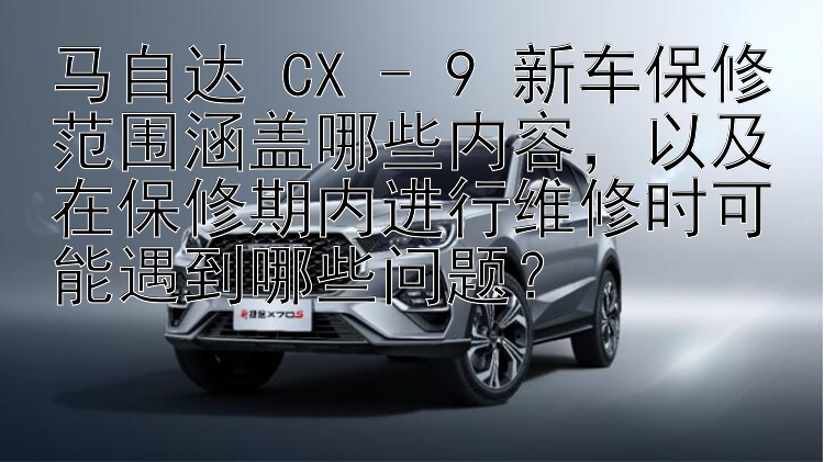 马自达 CX - 9 新车保修范围涵盖哪些内容，以及在保修期内进行维修时可能遇到哪些问题？