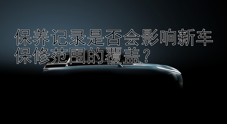 保养记录是否会影响新车保修范围的覆盖？