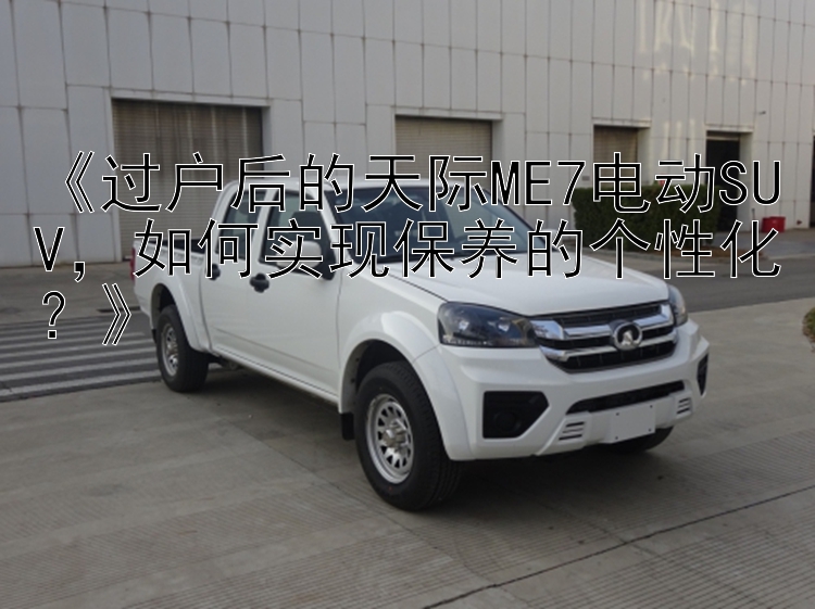 《过户后的天际ME7电动SUV，如何实现保养的个性化？》