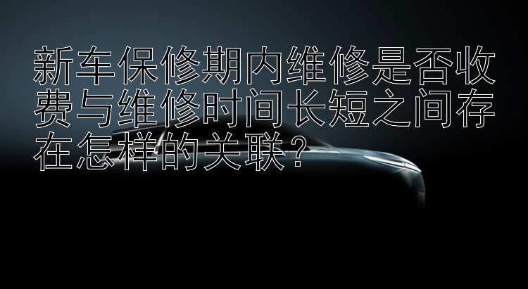 新车保修期内维修是否收费与维修时间长短之间存在怎样的关联？