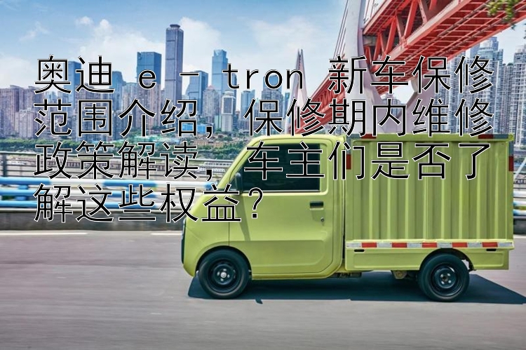 奥迪 e - tron 新车保修范围介绍，保修期内维修政策解读，车主们是否了解这些权益？