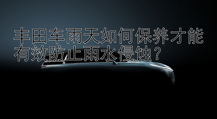 丰田车雨天如何保养才能有效防止雨水侵蚀？