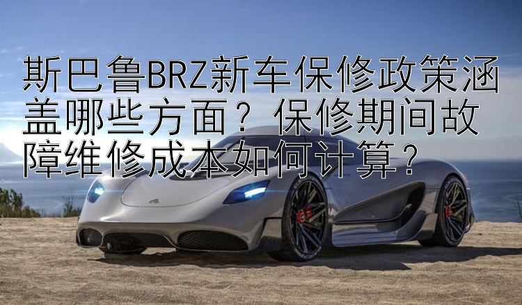 斯巴鲁BRZ新车保修政策涵盖哪些方面？保修期间故障维修成本如何计算？