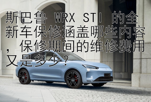 斯巴鲁 WRX STI 的全新车保修涵盖哪些内容，保修期间的维修费用又是多少？