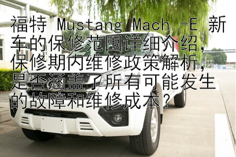 福特 Mustang Mach -E 新车的保修范围详细介绍，保修期内维修政策解析，是否涵盖了所有可能发生的故障和维修成本？