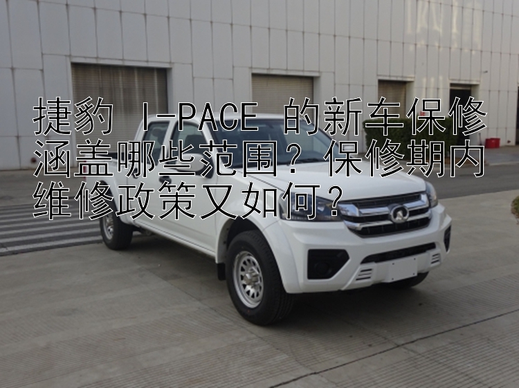 捷豹 I-PACE 的新车保修涵盖哪些范围？保修期内维修政策又如何？