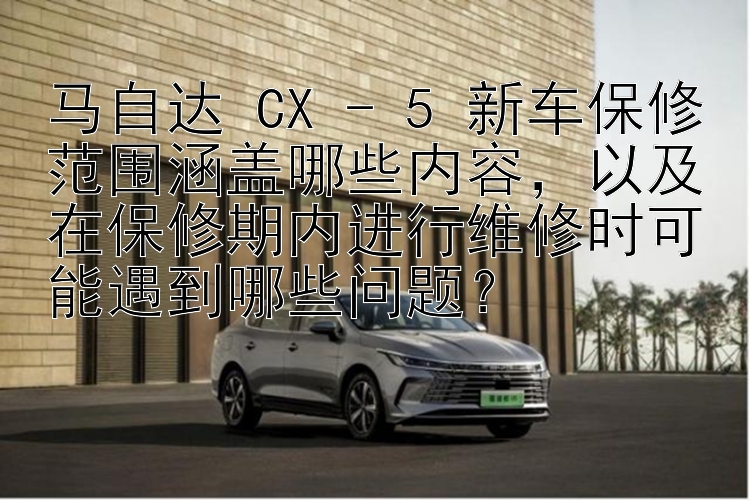 马自达 CX - 5 新车保修范围涵盖哪些内容，以及在保修期内进行维修时可能遇到哪些问题？