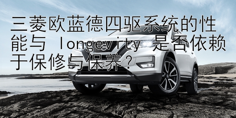 三菱欧蓝德四驱系统的性能与 longevity 是否依赖于保修与保养？