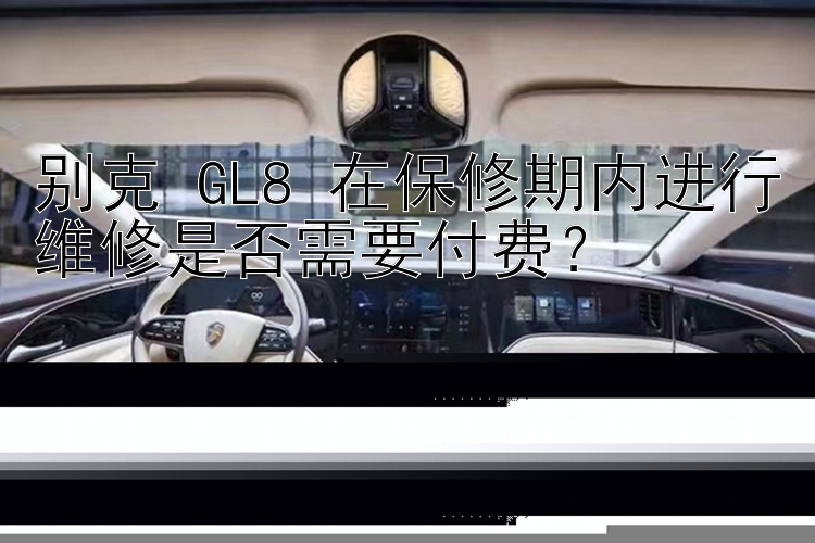 别克 GL8 在保修期内进行维修是否需要付费？