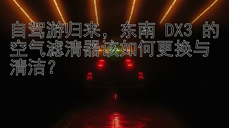 自驾游归来，东南 DX3 的空气滤清器该如何更换与清洁？