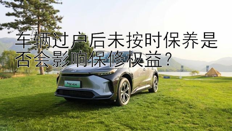 车辆过户后未按时保养是否会影响保修权益？