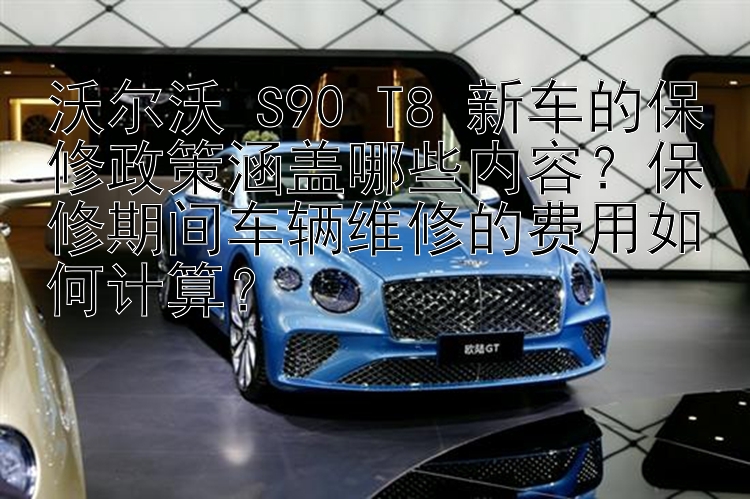 沃尔沃 S90 T8 新车的保修政策涵盖哪些内容？保修期间车辆维修的费用如何计算？