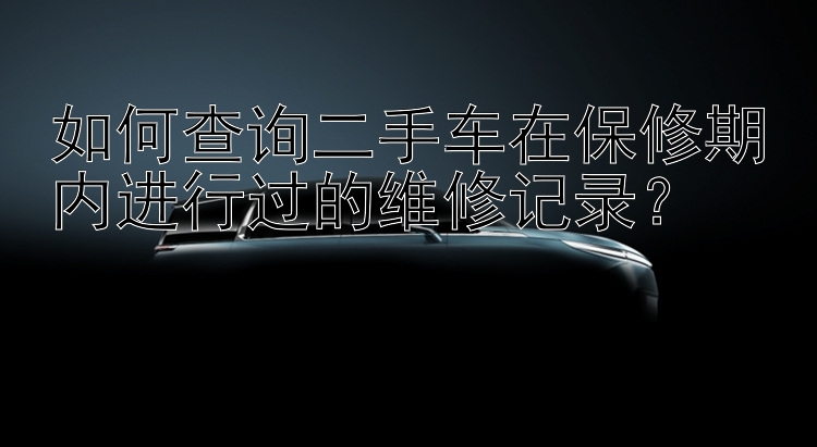 如何查询二手车在保修期内进行过的维修记录？