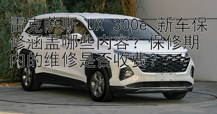 雷克萨斯 UX 300e 新车保修涵盖哪些内容？保修期内的维修是否收费？