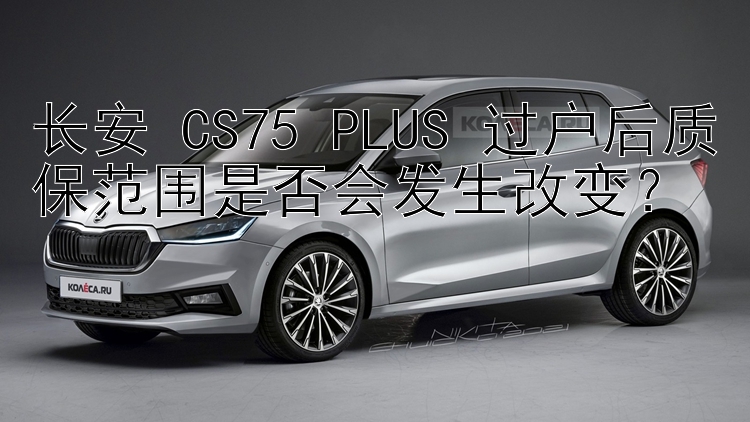 长安 CS75 PLUS 过户后质保范围是否会发生改变？