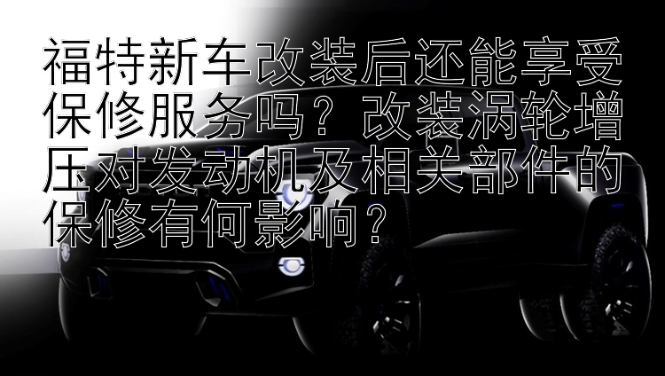 福特新车改装后还能享受保修服务吗？改装涡轮增压对发动机及相关部件的保修有何影响？