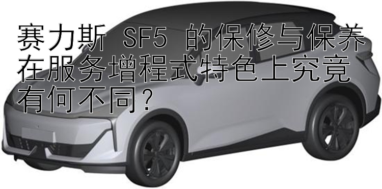 赛力斯 SF5 的保修与保养在服务增程式特色上究竟有何不同？