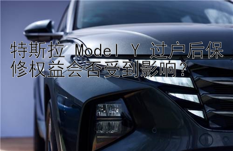 特斯拉 Model Y 过户后保修权益会否受到影响？